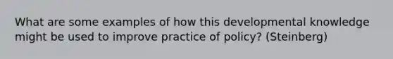 What are some examples of how this developmental knowledge might be used to improve practice of policy? (Steinberg)