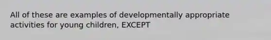 All of these are examples of developmentally appropriate activities for young children, EXCEPT