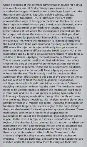 Some examples of the different administration routes for a drug into your body are: 1) Orally, through your mouth, to be absorbed in the gastrointestinal tract - Medicine forms that take this route are solutions, capsules, soluble tablets, tablets, suspensions, emulsions: -NOTE: However their are other administration ways of taking you medication like buccal, where the drug is absorbed through your cheek, and sublingual, where the drug is absorbed underneath your tongue 2) Injections - Either subcutical (sc) where the medication is injected into the fatty layer just above the a muscle in to ensure that you don't bleed (i.e. used for people with haemophilia or anticoagulants), intravenous (IV), where the medication is injected directly into the blood stream to be carried around the body, or intramuscular (IM) where the injection is injected directly into your muscle before it is then able to diffuse into the blood stream: NOTE: IM medication and SC tend to be suspensions where IV tend to be a solution 3) Ocular - Applying medication onto or into the eye. This is mainly used for medication that administer their affect close to this part of the body or on the eye but can also be to treat the body in general. These can be suspensions, solutions, semi-solids liquids, emulsions 4) Aural - Applying medication onto or into the ear. This is mainly used for medication that administer their affect close to this part of the body or on the ear but can also be to treat the body in general. suspensions, solutions, semi-solids liquids, emulsions and creams 5) Nasal - Applying medication onto or into the nose. The medication used tends to be viscous liquids to ensure the medication used stays in your nose and can exist as sprays or gelling type systems 6) Pulmonary - Applying medication through the mouth and nose into the lungs. These medicines, like inhalers, tend to either be a powder or vapour 7) Vaginal and rectal - Applying medication for treatment that targets that specific region of the body, though they can also be used for treating actual systemic disease. These medications tend to be in the form of suppositries or purpetutries 8) Topical and transdermal - Medication that can be applied to the skin. It is topical if it has a local affect on the region of the skin that it has covered. Its is transdermal when the medication will then pass through the skin and be absorbed into the blood stream to be passed around the body where it can then carry out its systemic affect: - Note: These tend to be creams and gels but they can also exist as solid patches 9) Implants - These are both local and systemic medication that are inserted under the skin to allow them to carry out their task