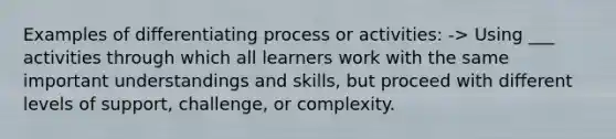 Examples of differentiating process or activities: -> Using ___ activities through which all learners work with the same important understandings and skills, but proceed with different levels of support, challenge, or complexity.