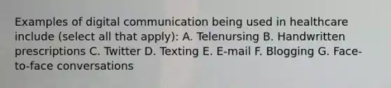 Examples of digital communication being used in healthcare include (select all that apply): A. Telenursing B. Handwritten prescriptions C. Twitter D. Texting E. E-mail F. Blogging G. Face-to-face conversations