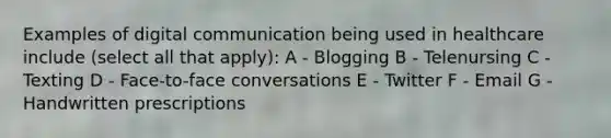 Examples of digital communication being used in healthcare include (select all that apply): A - Blogging B - Telenursing C - Texting D - Face-to-face conversations E - Twitter F - Email G - Handwritten prescriptions