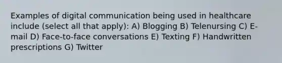 Examples of digital communication being used in healthcare include (select all that apply): A) Blogging B) Telenursing C) E-mail D) Face-to-face conversations E) Texting F) Handwritten prescriptions G) Twitter