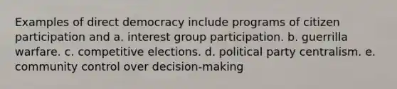 Examples of direct democracy include programs of citizen participation and a. interest group participation. b. guerrilla warfare. c. competitive elections. d. political party centralism. e. community control over decision-making