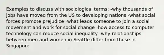 Examples to discuss with sociological terms: -why thousands of jobs have moved from the US to developing nations -what social forces promote prejudice -what leads someone to join a social movement and work for social change -how access to computer technology can reduce social inequality -why relationships between men and women in Seattle differ from those in Singapore