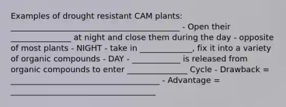 Examples of drought resistant CAM plants: __________________________________________ - Open their _______________ at night and close them during the day - opposite of most plants - NIGHT - take in _____________, fix it into a variety of organic compounds - DAY - ____________ is released from organic compounds to enter _______________ Cycle - Drawback = _____________________________________ - Advantage = ____________________________________