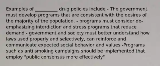 Examples of __________ drug policies include - The government must develop programs that are consistent with the desires of the majority of the population, - programs must consider de-emphasizing interdiction and stress programs that reduce demand - government and society must better understand how laws used properly and selectively, can reinforce and communicate expected social behavior and values -Programs such as anti smoking campaigns should be implemented that employ "public consensus more effectively"