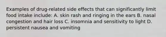 Examples of drug-related side effects that can significantly limit food intake include: A. skin rash and ringing in the ears B. nasal congestion and hair loss C. insomnia and sensitivity to light D. persistent nausea and vomiting