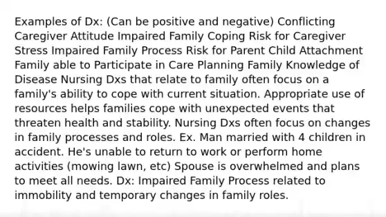 Examples of Dx: (Can be positive and negative) Conflicting Caregiver Attitude Impaired Family Coping Risk for Caregiver Stress Impaired Family Process Risk for Parent Child Attachment Family able to Participate in Care Planning Family Knowledge of Disease Nursing Dxs that relate to family often focus on a family's ability to cope with current situation. Appropriate use of resources helps families cope with unexpected events that threaten health and stability. Nursing Dxs often focus on changes in family processes and roles. Ex. Man married with 4 children in accident. He's unable to return to work or perform home activities (mowing lawn, etc) Spouse is overwhelmed and plans to meet all needs. Dx: Impaired Family Process related to immobility and temporary changes in family roles.