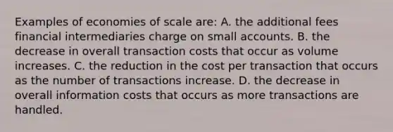 Examples of economies of scale are: A. the additional fees financial intermediaries charge on small accounts. B. the decrease in overall transaction costs that occur as volume increases. C. the reduction in the cost per transaction that occurs as the number of transactions increase. D. the decrease in overall information costs that occurs as more transactions are handled.