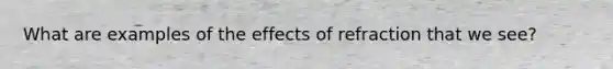 What are examples of the effects of refraction that we see?