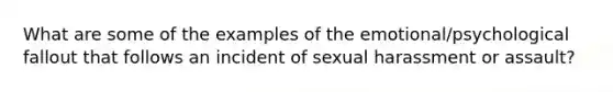 What are some of the examples of the emotional/psychological fallout that follows an incident of sexual harassment or assault?