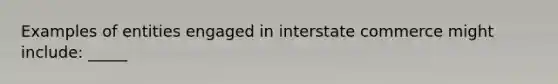 Examples of entities engaged in interstate commerce might include: _____