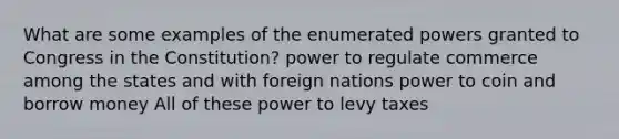 What are some examples of the enumerated powers granted to Congress in the Constitution? power to regulate commerce among the states and with foreign nations power to coin and borrow money All of these power to levy taxes