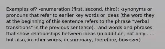 Examples of? -enumeration (first, second, third); -synonyms or pronouns that refer to earlier key words or ideas (the word they at the beginning of this sentence refers to the phrase "verbal transitions" in the previous sentence); -and words and phrases that show relationships between ideas (in addition, not only . . . but also, in other words, in summary, therefore, however)