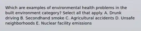 Which are examples of environmental health problems in the built environment category? Select all that apply. A. Drunk driving B. Secondhand smoke C. Agricultural accidents D. Unsafe neighborhoods E. Nuclear facility emissions