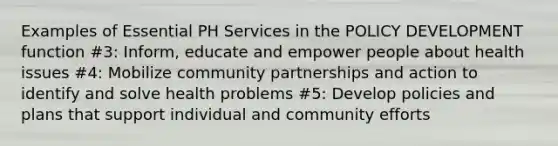 Examples of Essential PH Services in the POLICY DEVELOPMENT function #3: Inform, educate and empower people about health issues #4: Mobilize community partnerships and action to identify and solve health problems #5: Develop policies and plans that support individual and community efforts