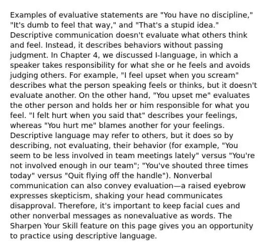 Examples of evaluative statements are "You have no discipline," "It's dumb to feel that way," and "That's a stupid idea." Descriptive communication doesn't evaluate what others think and feel. Instead, it describes behaviors without passing judgment. In Chapter 4, we discussed I-language, in which a speaker takes responsibility for what she or he feels and avoids judging others. For example, "I feel upset when you scream" describes what the person speaking feels or thinks, but it doesn't evaluate another. On the other hand, "You upset me" evaluates the other person and holds her or him responsible for what you feel. "I felt hurt when you said that" describes your feelings, whereas "You hurt me" blames another for your feelings. Descriptive language may refer to others, but it does so by describing, not evaluating, their behavior (for example, "You seem to be less involved in team meetings lately" versus "You're not involved enough in our team"; "You've shouted three times today" versus "Quit flying off the handle"). Nonverbal communication can also convey evaluation—a raised eyebrow expresses skepticism, shaking your head communicates disapproval. Therefore, it's important to keep facial cues and other nonverbal messages as nonevaluative as words. The Sharpen Your Skill feature on this page gives you an opportunity to practice using descriptive language.