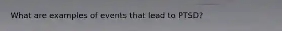 What are examples of events that lead to PTSD?
