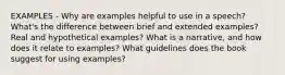 EXAMPLES - Why are examples helpful to use in a speech? What's the difference between brief and extended examples? Real and hypothetical examples? What is a narrative, and how does it relate to examples? What guidelines does the book suggest for using examples?