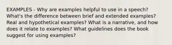 EXAMPLES - Why are examples helpful to use in a speech? What's the difference between brief and extended examples? Real and hypothetical examples? What is a narrative, and how does it relate to examples? What guidelines does the book suggest for using examples?