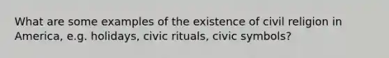 What are some examples of the existence of civil religion in America, e.g. holidays, civic rituals, civic symbols?