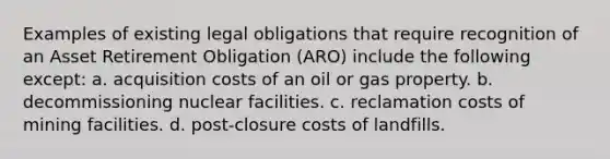 Examples of existing legal obligations that require recognition of an Asset Retirement Obligation (ARO) include the following except: a. acquisition costs of an oil or gas property. b. decommissioning nuclear facilities. c. reclamation costs of mining facilities. d. post-closure costs of landfills.