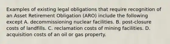 Examples of existing legal obligations that require recognition of an Asset Retirement Obligation (ARO) include the following except A. decommissioning nuclear facilities. B. post-closure costs of landfills. C. reclamation costs of mining facilities. D. acquisition costs of an oil or gas property.