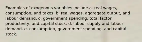 Examples of exogenous variables include a. real wages, consumption, and taxes. b. real wages, aggregate output, and labour demand. c. government spending, total factor productivity, and capital stock. d. labour supply and labour demand. e. consumption, government spending, and capital stock.