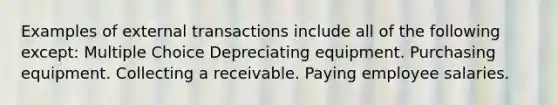 Examples of external transactions include all of the following except: Multiple Choice Depreciating equipment. Purchasing equipment. Collecting a receivable. Paying employee salaries.