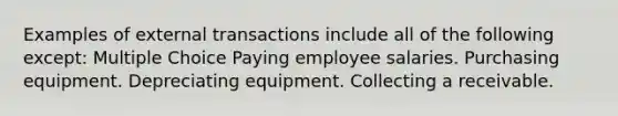 Examples of external transactions include all of the following except: Multiple Choice Paying employee salaries. Purchasing equipment. Depreciating equipment. Collecting a receivable.