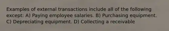 Examples of external transactions include all of the following except: A) Paying employee salaries. B) Purchasing equipment. C) Depreciating equipment. D) Collecting a receivable