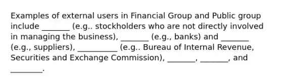 Examples of external users in Financial Group and Public group include _______ (e.g.. stockholders who are not directly involved in managing the business), _______ (e.g., banks) and _______ (e.g., suppliers), __________ (e.g.. Bureau of Internal Revenue, Securities and Exchange Commission), _______, _______, and ________. ​