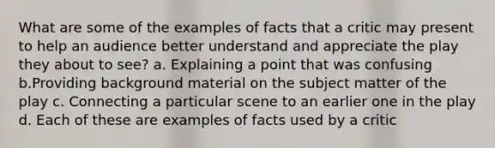 What are some of the examples of facts that a critic may present to help an audience better understand and appreciate the play they about to see? a. Explaining a point that was confusing b.Providing background material on the subject matter of the play c. Connecting a particular scene to an earlier one in the play d. Each of these are examples of facts used by a critic