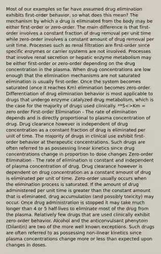 Most of our examples so far have assumed drug elimination exhibits first-order behavior, so what does this mean? The mechanism by which a drug is eliminated from the body may be either first-order or zero-order. The main difference is that first-order involves a constant fraction of drug removal per unit time while zero-order involves a constant amount of drug removal per unit time. Processes such as renal filtration are first-order since specific enzymes or carrier systems are not involved. Processes that involve renal secretion or hepatic enzyme metabolism may be either first-order or zero-order depending on the drug concentration in the plasma. When drug concentrations are low enough that the elimination mechanisms are not saturated elimination is usually first-order. Once the system becomes saturated (once it reaches Km) elimination becomes zero-order. Differentiation of drug elimination behavior is most applicable to drugs that undergo enzyme catalyzed drug metabolism, which is the case for the majority of drugs used clinically. **S >Km = zero order First-order Elimination - The rate of elimination depends and is directly proportional to plasma concentration of drug. Drug clearance however is independent of drug concentration as a constant fraction of drug is eliminated per unit of time. The majority of drugs in clinical use exhibit first-order behavior at therapeutic concentrations. Such drugs are often referred to as possessing linear kinetics since drug concentrations change in proportion to dose changes Zero-order Elimination - The rate of elimination is constant and independent of plasma concentration of drug. Drug clearance however is dependent on drug concentration as a constant amount of drug is eliminated per unit of time. Zero-order usually occurs when the elimination process is saturated. If the amount of drug administered per unit time is greater than the constant amount that is eliminated, drug accumulation (and possibly toxicity) may occur. Once drug administration is stopped it may take much longer than 4 or 5 half-lives to eliminate most of the drug from the plasma. Relatively few drugs that are used clinically exhibit zero-order behavior. Alcohol and the anticonvulsant phenytoin (Dilantin) are two of the more well known exceptions. Such drugs are often referred to as possessing non-linear kinetics since plasma concentrations change more or less than expected upon changes in doses.