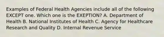 Examples of Federal Health Agencies include all of the following EXCEPT one. Which one is the EXEPTION? A. Department of Health B. National Institutes of Health C. Agency for Healthcare Research and Quality D. Internal Revenue Service