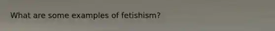 What are some examples of fetishism?