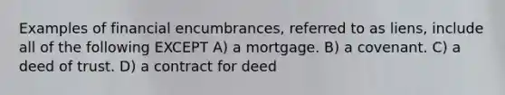 Examples of financial encumbrances, referred to as liens, include all of the following EXCEPT A) a mortgage. B) a covenant. C) a deed of trust. D) a contract for deed