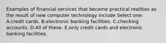 Examples of financial services that became practical realities as the result of new computer technology include Select one: A.credit cards. B.electronic banking facilities. C.checking accounts. D.All of these. E.only credit cards and electronic banking facilities.