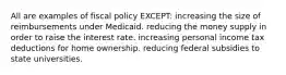 All are examples of fiscal policy EXCEPT: increasing the size of reimbursements under Medicaid. reducing the money supply in order to raise the interest rate. increasing personal income tax deductions for home ownership. reducing federal subsidies to state universities.