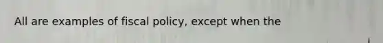 All are examples of fiscal policy, except when the