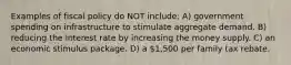 Examples of fiscal policy do NOT include: A) government spending on infrastructure to stimulate aggregate demand. B) reducing the interest rate by increasing the money supply. C) an economic stimulus package. D) a 1,500 per family tax rebate.