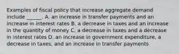 Examples of fiscal policy that increase aggregate demand include​ ______. A. an increase in transfer payments and an increase in interest rates B. a decrease in taxes and an increase in the quantity of money C. a decrease in taxes and a decrease in interest rates D. an increase in government​ expenditure, a decrease in​ taxes, and an increase in transfer payments