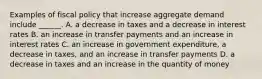 Examples of fiscal policy that increase aggregate demand include​ ______. A. a decrease in taxes and a decrease in interest rates B. an increase in transfer payments and an increase in interest rates C. an increase in government​ expenditure, a decrease in​ taxes, and an increase in transfer payments D. a decrease in taxes and an increase in the quantity of money