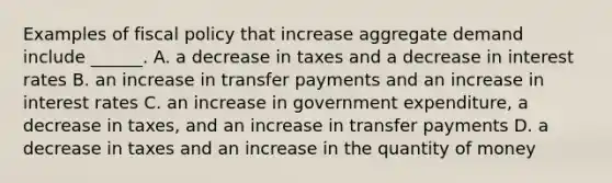 Examples of <a href='https://www.questionai.com/knowledge/kPTgdbKdvz-fiscal-policy' class='anchor-knowledge'>fiscal policy</a> that increase aggregate demand include​ ______. A. a decrease in taxes and a decrease in interest rates B. an increase in transfer payments and an increase in interest rates C. an increase in government​ expenditure, a decrease in​ taxes, and an increase in transfer payments D. a decrease in taxes and an increase in the quantity of money