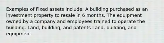 Examples of Fixed assets include: A building purchased as an investment property to resale in 6 months. The equipment owned by a company and employees trained to operate the building. Land, building, and patents Land, building, and equipment