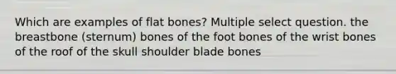 Which are examples of flat bones? Multiple select question. the breastbone (sternum) bones of the foot bones of the wrist bones of the roof of the skull shoulder blade bones