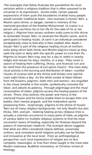 -The examples that follow illustrate the possibilities for local variation within a religious tradition that is often assumed to be universal in its expressions. -Across India, certain popular expressions of Islam push the boundaries of what many people would consider traditional Islam. -One example is Husain Tekri, a Muslim saint shrine, or dargah, named in memory of the martyred grandson of the Prophet Muhammad. (A martyr is a person who sacrifices his or her life for the sake of his or her religion.) -Pilgrims from across northern India come to this shrine to remember Husain Tekri, to venerate the Muslim saints, and to participate in healing rituals. (A saint is an individual considered exceptionally close to God who is then exalted after death.) -Husain Tekri is part of the religious healing circuit of northern India along which both Hindu and Muslim pilgrims travel as they seek the saint or deity with the specific power to cure their ills. -Pilgrims to Husain Tekri may stay for a day or settle in nearby lodges and remain for days, months, or a year. -They come in search of healing from suffering, illness, and financial ruin and for relief from the presence of evil spirits (haziri). -The main daily ritual activity is the burning and distribution of loban—rocklike chunks of incense sold at the shrine and thrown onto red-hot coals eight times a day. -As the white smoke of loban billows from the braziers, pilgrims—both men and women—are engulfed in the cloud, breathe in the smoke, symbolically consume the loban, and absorb its potency. -Through pilgrimage and the ritual consumption of loban, pilgrims access the healing powers of the shrine. -There, they believe, the power and mercy of the martyred Husain and his family enable them to escape their sick bodies, their mental anguish, and the malevolent spirits possessing them. -Surprisingly, pilgrims to the shrine of Husain Tekri are of many religious backgrounds, not only Muslim but also Hindu, Sikh, and Jain. -Seeking healing across religious lines is actually a common occurrence in many parts of India, as pilgrims of various faiths try multiple religious systems to find the most successful means of healing, especially for illnesses beyond the powers of mainstream medicine -The example above suggests that what are often considered clearly defined, universally uniform, and consistent world religions actually can be flexible and innovative at the local level. -From an anthropological perspective, such local expressions of religion are no less complete, meaningful, or true than those taught in the most elite Muslim madrassa, Buddhist monastery, or Christian school of theology.