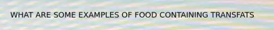 WHAT ARE SOME EXAMPLES OF FOOD CONTAINING TRANSFATS