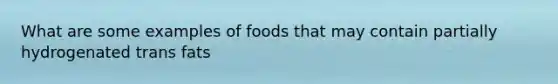 What are some examples of foods that may contain partially hydrogenated trans fats